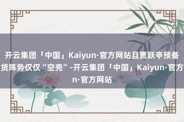 开云集团「中国」Kaiyun·官方网站且贾跃亭预备的带货阵势仅仅“空壳”-开云集团「中国」Kaiyun·官方网站