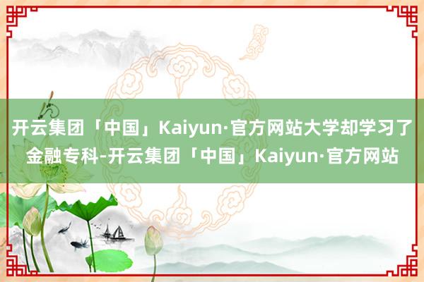 开云集团「中国」Kaiyun·官方网站大学却学习了金融专科-开云集团「中国」Kaiyun·官方网站