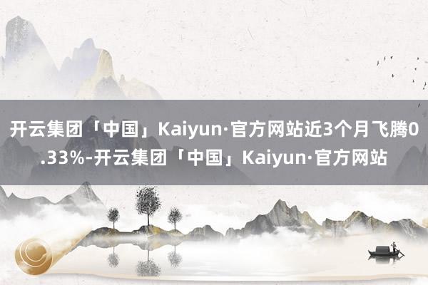 开云集团「中国」Kaiyun·官方网站近3个月飞腾0.33%-开云集团「中国」Kaiyun·官方网站