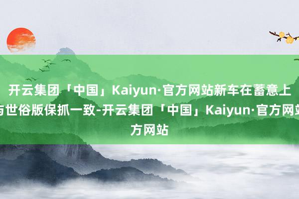 开云集团「中国」Kaiyun·官方网站新车在蓄意上与世俗版保抓一致-开云集团「中国」Kaiyun·官方网站