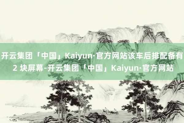 开云集团「中国」Kaiyun·官方网站该车后排配备有 2 块屏幕-开云集团「中国」Kaiyun·官方网站