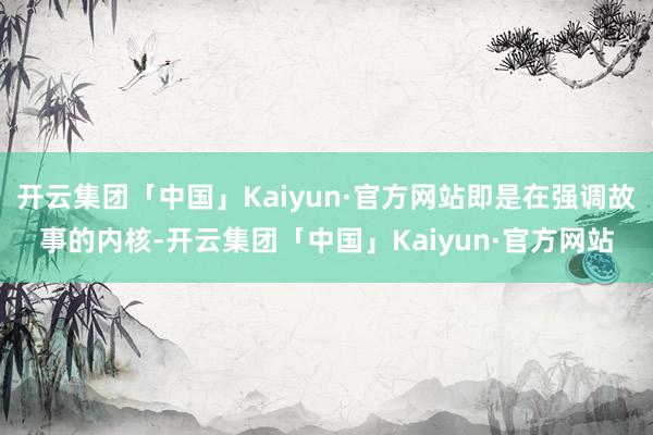 开云集团「中国」Kaiyun·官方网站即是在强调故事的内核-开云集团「中国」Kaiyun·官方网站
