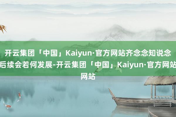 开云集团「中国」Kaiyun·官方网站齐念念知说念后续会若何发展-开云集团「中国」Kaiyun·官方网站