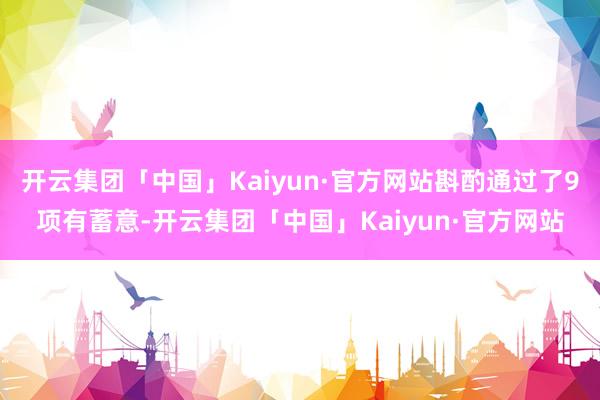 开云集团「中国」Kaiyun·官方网站斟酌通过了9项有蓄意-开云集团「中国」Kaiyun·官方网站