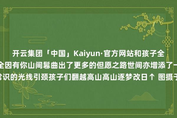 开云集团「中国」Kaiyun·官方网站和孩子全部筑梦改日归来一齐走来全因有你山间鬈曲出了更多的但愿之路世间亦增添了一群勇敢追梦的孩童常识的光线引颈孩子们翻越高山高山逐梦改日↑ 图摄于2020年12月  广西柳州感谢每一个不行或缺的你与麦田共同谱写好意思好的故事岁月流转季节更替但麦客路径从未篡改麦田东说念主还是在路上 “麦源”石标 揭牌典礼将于2025年1月 （元旦节后春节前）举办 具体细则请持续属
