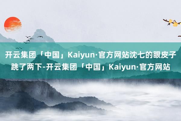 开云集团「中国」Kaiyun·官方网站沈七的眼皮子跳了两下-开云集团「中国」Kaiyun·官方网站