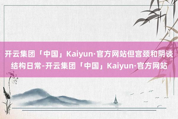 开云集团「中国」Kaiyun·官方网站但宫颈和阴谈结构日常-开云集团「中国」Kaiyun·官方网站
