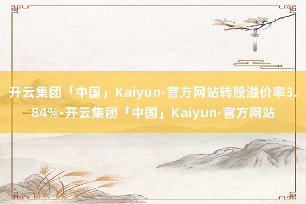 开云集团「中国」Kaiyun·官方网站转股溢价率3.84%-开云集团「中国」Kaiyun·官方网站