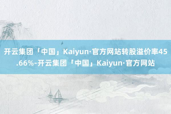 开云集团「中国」Kaiyun·官方网站转股溢价率45.66%-开云集团「中国」Kaiyun·官方网站