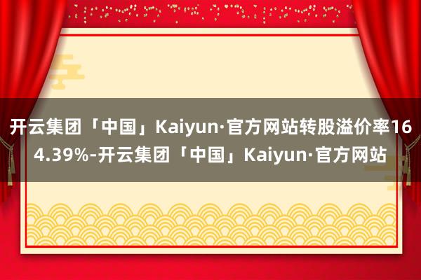 开云集团「中国」Kaiyun·官方网站转股溢价率164.39%-开云集团「中国」Kaiyun·官方网站