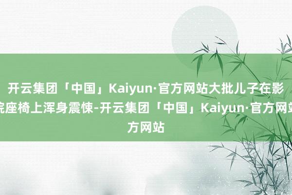 开云集团「中国」Kaiyun·官方网站大批儿子在影院座椅上浑身震悚-开云集团「中国」Kaiyun·官方网站