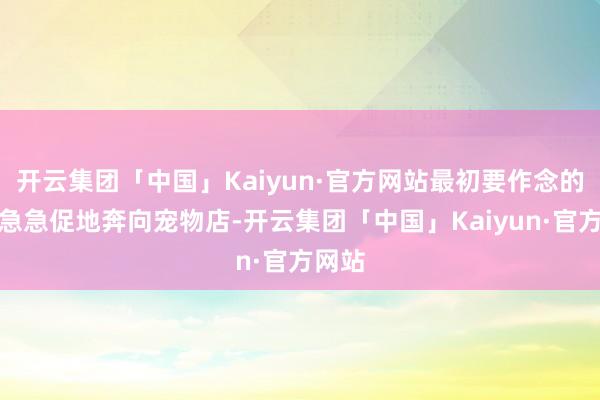 开云集团「中国」Kaiyun·官方网站最初要作念的不是急急促地奔向宠物店-开云集团「中国」Kaiyun·官方网站