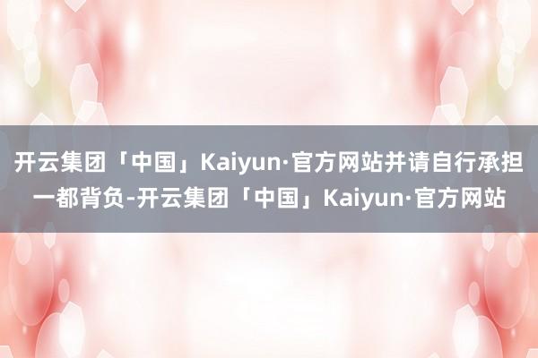 开云集团「中国」Kaiyun·官方网站并请自行承担一都背负-开云集团「中国」Kaiyun·官方网站