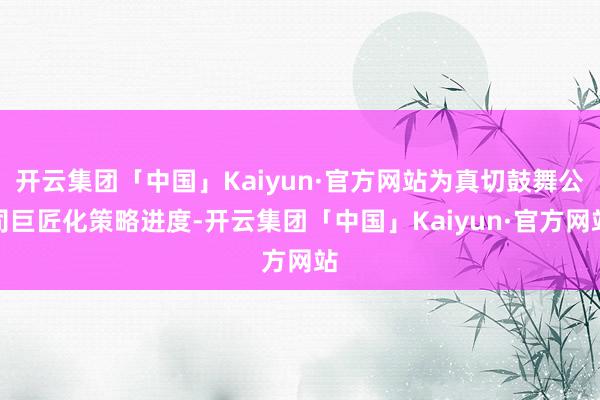 开云集团「中国」Kaiyun·官方网站为真切鼓舞公司巨匠化策略进度-开云集团「中国」Kaiyun·官方网站