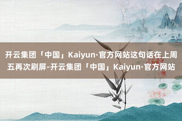开云集团「中国」Kaiyun·官方网站这句话在上周五再次刷屏-开云集团「中国」Kaiyun·官方网站