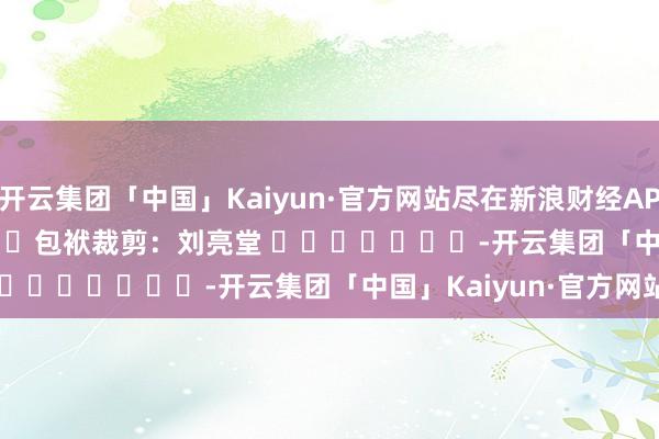 开云集团「中国」Kaiyun·官方网站尽在新浪财经APP            						包袱裁剪：刘亮堂 							-开云集团「中国」Kaiyun·官方网站