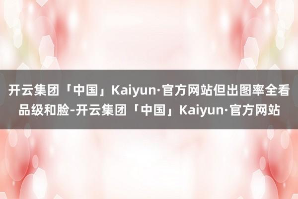 开云集团「中国」Kaiyun·官方网站但出图率全看品级和脸-开云集团「中国」Kaiyun·官方网站