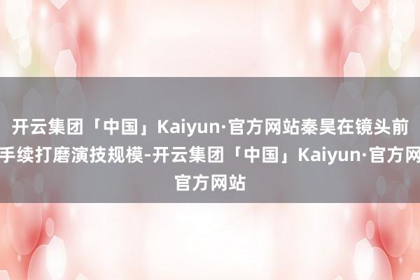 开云集团「中国」Kaiyun·官方网站秦昊在镜头前合手续打磨演技规模-开云集团「中国」Kaiyun·官方网站