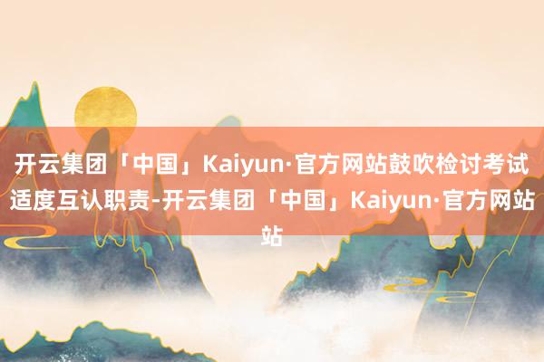 开云集团「中国」Kaiyun·官方网站鼓吹检讨考试适度互认职责-开云集团「中国」Kaiyun·官方网站