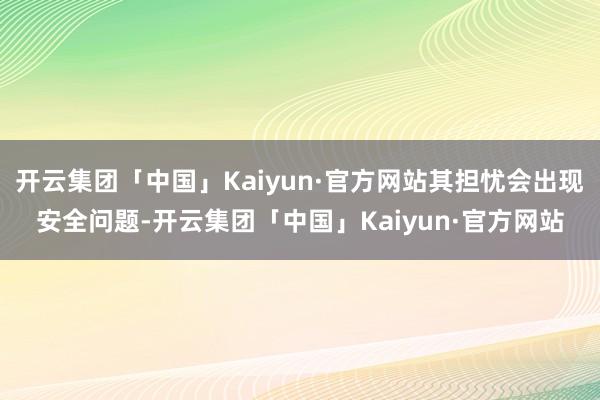 开云集团「中国」Kaiyun·官方网站其担忧会出现安全问题-开云集团「中国」Kaiyun·官方网站