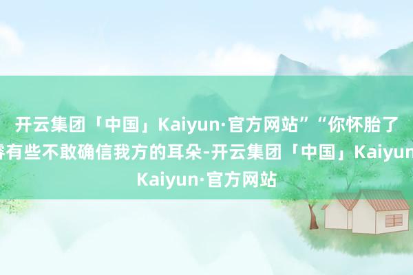 开云集团「中国」Kaiyun·官方网站”“你怀胎了？”唐修睿有些不敢确信我方的耳朵-开云集团「中国」Kaiyun·官方网站
