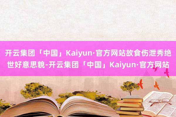 开云集团「中国」Kaiyun·官方网站故食伤泄秀绝世好意思貌-开云集团「中国」Kaiyun·官方网站